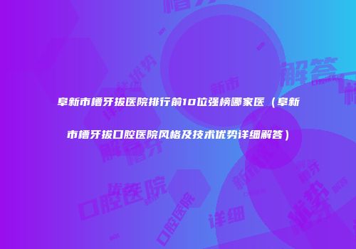 阜新市槽牙拔医院排行前10位强榜哪家医(阜新市槽牙拔口腔医院风格及技术优势详细解答)