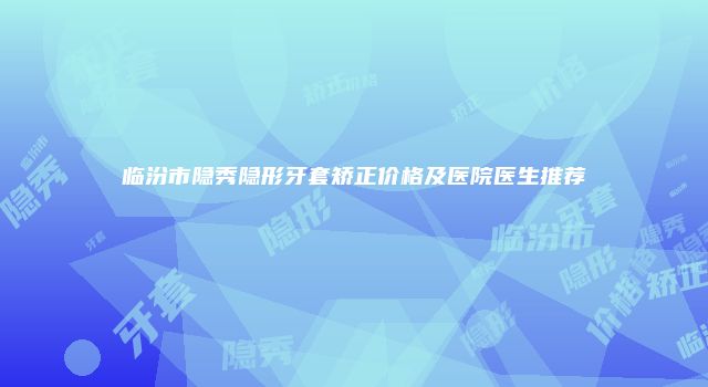临汾市隐秀隐形牙套矫正价格及医院医生推荐