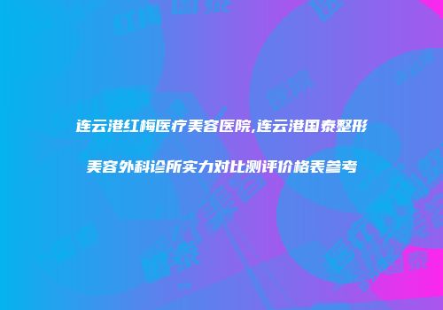 连云港红梅医疗美容医院,连云港国泰整形美容外科诊所实力对比测评价格表参考