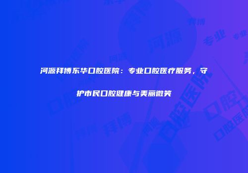 河源拜博东华口腔医院：专业口腔医疗服务，守护市民口腔健康与美丽微笑