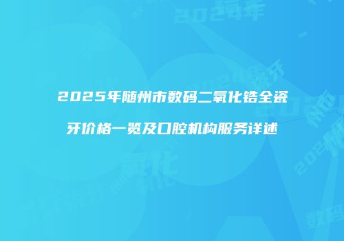 2025年随州市数码二氧化锆全瓷牙价格一览及口腔机构服务详述
