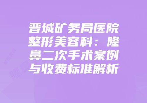 晋城矿务局医院整形美容科:隆鼻二次手术案例与收费标准解析