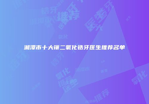 湘潭市十大镶二氧化锆牙医生推荐名单
