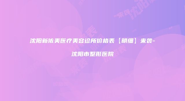 沈阳新依美医疗美容诊所价格表【明细】来袭-沈阳市整形医院