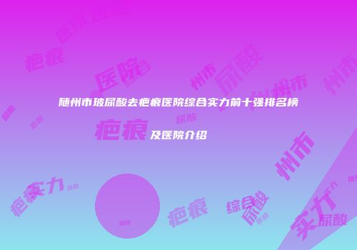 随州市玻尿酸去疤痕医院综合实力前十强排名榜及医院介绍