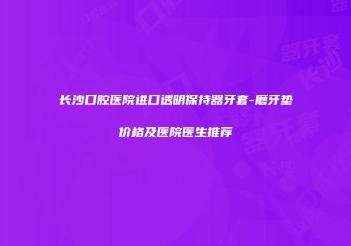 长沙口腔医院进口透明保持器牙套-磨牙垫价格及医院医生推荐