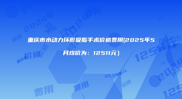 重庆市水动力环形吸脂手术价格费用(2025年5月均价为:12511元)