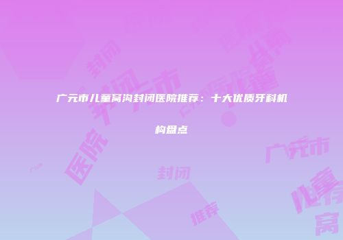 广元市儿童窝沟封闭医院推荐:十大优质牙科机构盘点