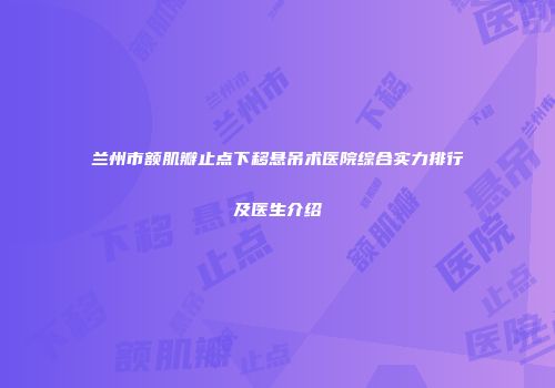 兰州市额肌瓣止点下移悬吊术医院综合实力排行及医生介绍