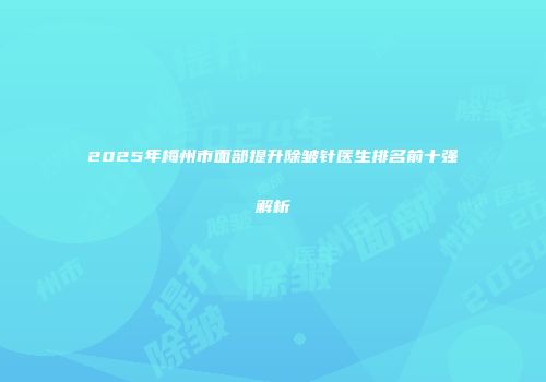 2025年梅州市面部提升除皱针医生排名前十强解析