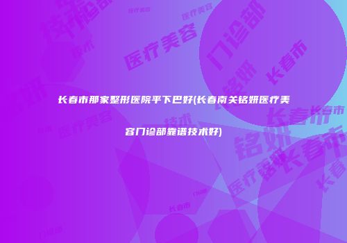 长春市那家整形医院平下巴好(长春南关铭妍医疗美容门诊部靠谱技术好)