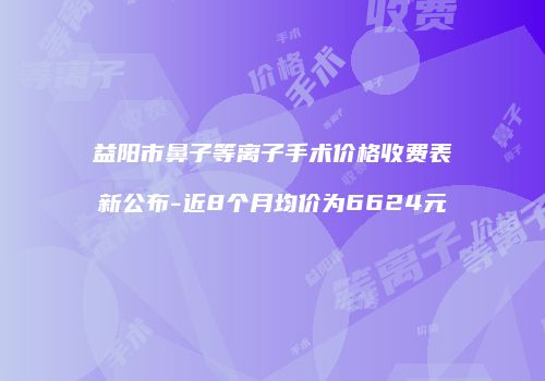 益阳市鼻子等离子手术价格收费表新公布-近8个月均价为6624元
