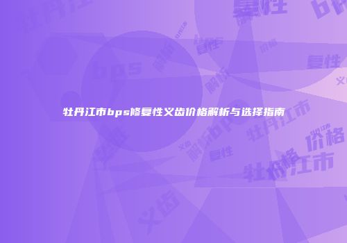 牡丹江市bps修复性义齿价格解析与选择指南