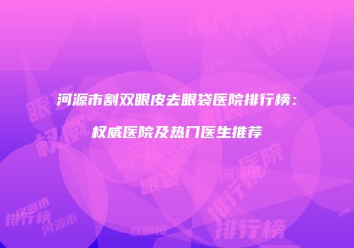 河源市割双眼皮去眼袋医院排行榜:权威医院及热门医生推荐
