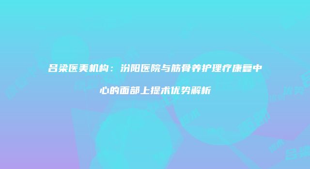 吕梁医美机构:汾阳医院与筋骨养护理疗康复中心的面部上提术优势解析