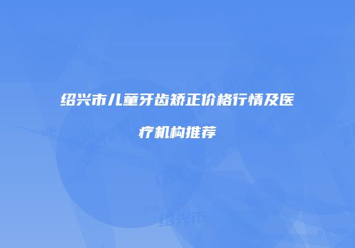 绍兴市儿童牙齿矫正价格行情及医疗机构推荐