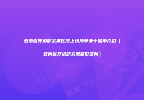 云南省牙根部发黑医院上榜清单前十名单介绍(云南省牙根部发黑整形医院)