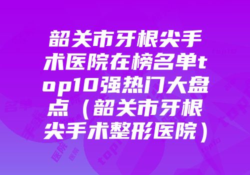 韶关市牙根尖手术医院在榜名单top10强热门大盘点(韶关市牙根尖手术整形医院)