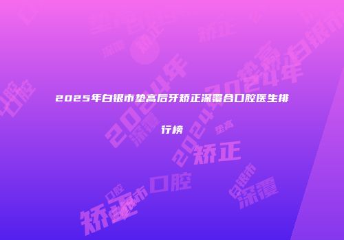 2025年白银市垫高后牙矫正深覆合口腔医生排行榜