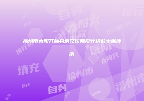 福州市太阳穴自身填充医院排行榜前十名评测