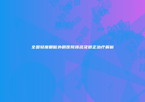 全国轻度眼睑外翻医院排名及矫正治疗解析