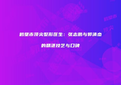 鹤壁市顶尖整形医生：张志鹏与郭清杰的精湛技艺与口碑