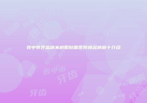 晋中市牙齿纳米树脂贴面医院排名榜前十介绍