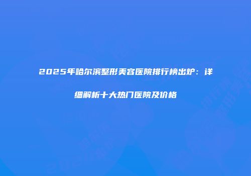 2025年哈尔滨整形美容医院排行榜出炉：详细解析十大热门医院及价格