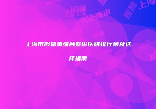 上海市假体鼻综合整形医院排行榜及选择指南