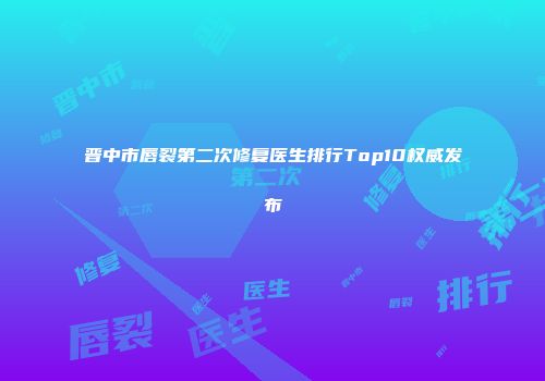 晋中市唇裂第二次修复医生排行Top10权威发布