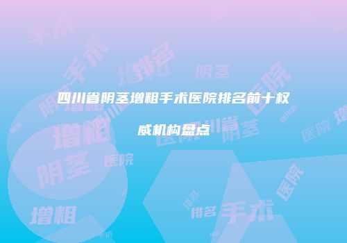 四川省阴茎增粗手术医院排名前十权威机构盘点