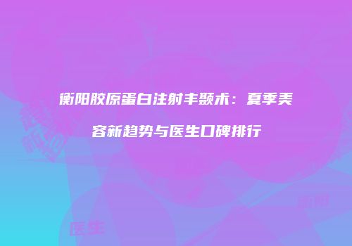 衡阳胶原蛋白注射丰颞术:夏季美容新趋势与医生口碑排行