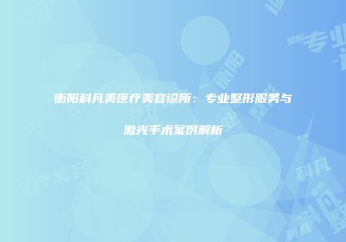 衡阳科凡美医疗美容诊所：专业整形服务与激光手术案例解析