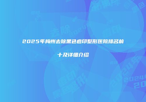2025年梅州去除黑色痘印整形医院排名前十及详细介绍