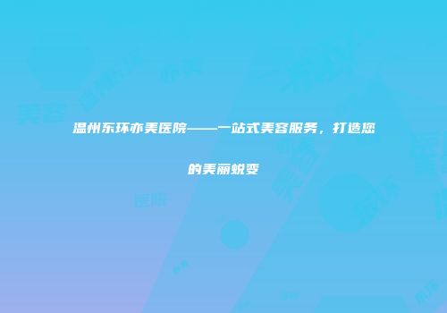 温州东环亦美医院——一站式美容服务,打造您的美丽蜕变