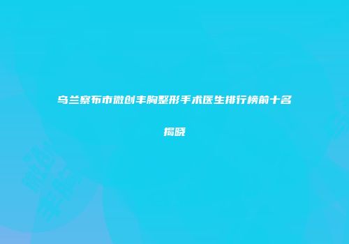 乌兰察布市微创丰胸整形手术医生排行榜前十名揭晓