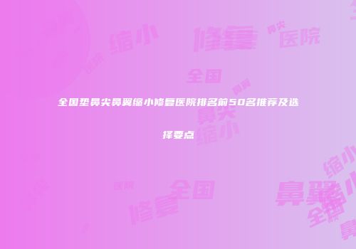 全国垫鼻尖鼻翼缩小修复医院排名前50名推荐及选择要点