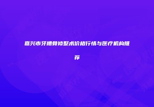 嘉兴市牙槽骨修整术价格行情与医疗机构推荐