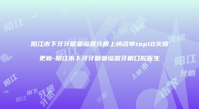阳江市下牙牙龈萎缩露牙根上榜名单top10火爆更新-阳江市下牙牙龈萎缩露牙根口腔医生