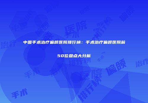 中国手术治疗偏颌医院排行榜：手术治疗偏颌医院前50位盘点大分析