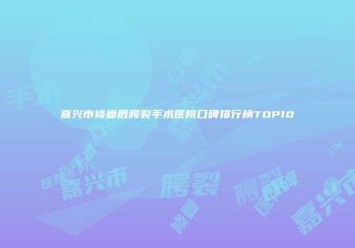 嘉兴市修复唇腭裂手术医院口碑排行榜TOP10