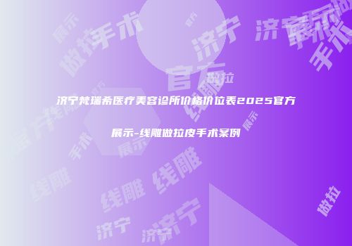 济宁梵瑞希医疗美容诊所价格价位表2025官方展示-线雕做拉皮手术案例