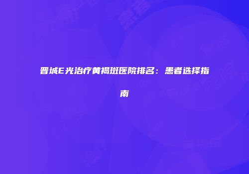 晋城E光治疗黄褐斑医院排名：患者选择指南