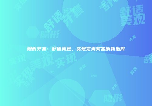隐形牙套：舒适美观，实现完美笑容的新选择