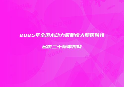 2025年全国水动力吸脂瘦大腿医院排名前二十榜单揭晓