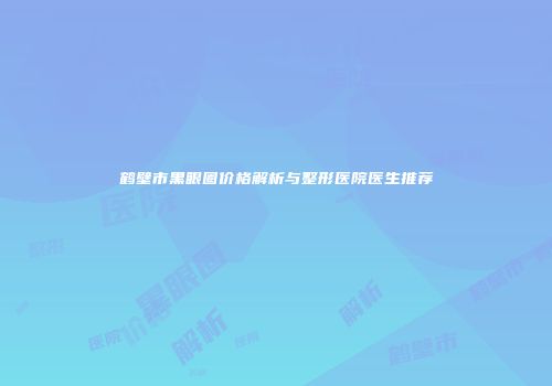 鹤壁市黑眼圈价格解析与整形医院医生推荐