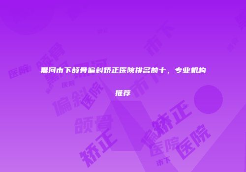 黑河市下颌骨偏斜矫正医院排名前十,专业机构推荐