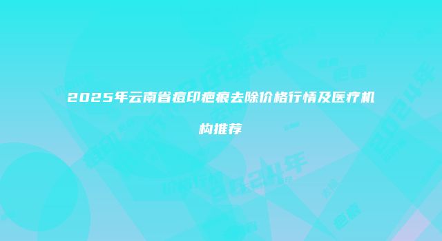2025年云南省痘印疤痕去除价格行情及医疗机构推荐
