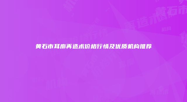 黄石市耳廓再造术价格行情及优质机构推荐