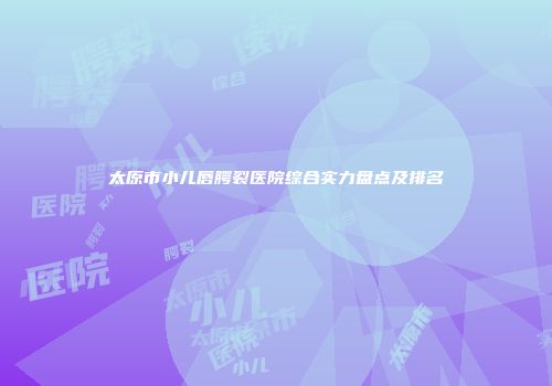 太原市小儿唇腭裂医院综合实力盘点及排名